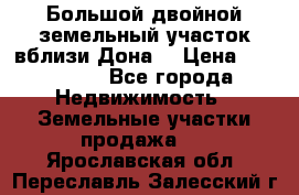  Большой двойной земельный участок вблизи Дона. › Цена ­ 760 000 - Все города Недвижимость » Земельные участки продажа   . Ярославская обл.,Переславль-Залесский г.